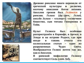 zelobservatory.ru Культ Гелиоса был особенно распространён в Коринфе, в Аргосе, в Элиде и на острове Родосе, где при входе в гавань стояла его колоссальная статуя – одно из разрушенных Чудес Света. Изображается Гелиос почти так же, как и Аполлон. В римской мифологии Гелиосу соответствует Соль ( лат. Sol ). Древние римляне много переняли от греческой культуры и религии, поэтому описания богов похожи. Аполлон греков был  Гелиосом  у римлян.  Гелиос  ( др.-греч., Гелий, иногда Ээлиос – «солнце» ) –солнечное божество, сын титана Гипериона и Тейи. 