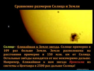 zelobservatory.ru Сравнение размеров Солнца и Земли Солнце  -  ближайшая к Земле звезда . Солнце примерно в 1 09  раз больше Земли. Земля расположена на расстоянии примерно в 150 млн. км от Солнца. Остальные звёзды находятся от нас неизмеримо дальше. Например, ближайшая к нам звезда  Проксима  из системы a Центавра в 2500 раз дальше Солнца!  
