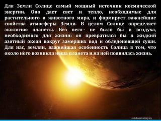 zelobservatory.ru Для Земли Солнце самый мощный источник космической энергии. Оно дает свет и тепло, необходимые для растительного и животного мира, и формирует важнейшие свойства атмосферы Земли .  В целом Солнце определяет экологию планеты. Без него - не было бы и воздуха, необходимого для жизни: он превратился бы в жидкий азотный океан вокруг замерших вод и обледеневшей суши. Для нас, землян, важнейшая особенность Солнца в том, что около него возникла наша планета и на ней появилась жизнь. 