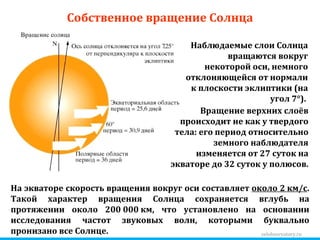 zelobservatory.ru Собственное вращение Солнца Наблюдаемые слои Солнца вращаются вокруг некоторой оси, немного отклоняющейся от нормали к плоскости эклиптики (на угол 7°).  Вращение верхних слоёв происходит не как у твердого тела: его период относительно земного наблюдателя изменяется от 27 суток на экваторе до 32 суток у полюсов.  На экваторе скорость вращения вокруг оси составляет  около 2 км/с . Такой характер вращения Солнца сохраняется вглубь на протяжении около 200 000 км, что установлено на основании исследования частот звуковых волн, которыми буквально пронизано все Солнце.  