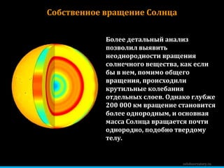 zelobservatory.ru Собственное вращение Солнца Более детальный анализ позволил выявить неоднородности вращения солнечного вещества, как если бы в нем, помимо общего вращения, происходили крутильные колебания отдельных слоев. Однако глубже 200 000 км вращение становится более однородным, и основная масса Солнца вращается почти однородно, подобно твердому телу. 