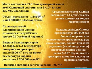 zelobservatory.ru Масса составляет 99,8 % от суммарной массы всей Солнечной системы или 2×10 30  кг или 332 946 масс Земли. Объем составляет  1,4×10 27  м³  или  1 300 000 объёмов Земли . По спектральной классификации Солнце относится к типу G2V или просто  G2  («жёлтый карлик») Возраст Солнца примерно 4,6 млрд. лет. А температура поверхности примерно около  5800  К⁰, в то же время температура короны достигает 1 500 000 млн К⁰! Средняя плотность Солнца составляет 1,4 г/см³, то есть равна плотности воды в Мёртвом море! Каждую секунду  Солнце производит в 100 000 раз больше энергии, чем человечество произвело  за всю свою историю , однако при этом удельное ( на единицу массы ) энерговыделение Солнца — всего 2×10 −4  Вт/кг, то есть примерно такое же, как у кучи преющих листьев. Видимая звёздная величина равна –26,74 m   