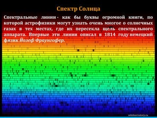 zelobservatory.ru Спектр Солнца Спектральные линии - как бы буквы огромной книги, по которой астрофизики могут узнать очень многое о солнечных газах в тех местах, где их пересекла щель спектрального аппарата. Впервые эти линии описал в 1814 году немецкий физик  Йозеф Фраунгофер .  