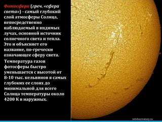 zelobservatory.ru Фотосфера  ( греч. «сфера света» ) - самый глубокий слой атмосферы Солнца, непосредственно наблюдаемый в видимых лучах, основной источник солнечного света и тепла.   Это и объясняет его название, по-гречески означающее сферу света .   Температура газов фотосферы быстро уменьшается с высотой от 8-10 тыс. кельвинов в самых глубоких ее слоях до минимальной для всего Солнца температуры около 4200 К в наружных.  