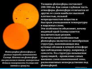 zelobservatory.ru Эти особенности объясняют, почему видимый край Солнца кажется исключительно резким. Отличительной особенностью  фотосферы  является ее своеобразная структура ,  напоминающая вид кучевых облаков в земной атмосфере при наблюдении сверху, например, с самолета. Эта структура называемая грануляцией, - проявление самых внешних слоев  конвективной зоны , расположенных непосредственно под  фотосферой .  Толщина  фотосферы  составляет 200-300 км. Как самая глубокая часть атмосферы,  фотосфера  отличается от других ее слоев наиболее высокой плотностью, сильной непрозрачностью вещества и быстрым уменьшением температуры в наружных слоях.  Фотографии фотосферы в разные периоды активности Солнца. Именно на фотосфере мы различаем такие интересные детали поверхности Солнца как пятна и гранулы. 