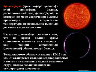 zelobservatory.ru Хромосфера  ( греч. «сфера цвета» ) - слой атмосферы Солнца, расположенный над  фотосферой , в котором по мере увеличения высоты происходит возрастание температуры от нескольких тысяч до десятков тысяч кельвинов.  Название  хромосфера  связано с тем, что во время полной фазы солнечного затмения она выглядит как тонкий окрашенный ( розоватый ) ободок вокруг Солнца.  Толщина этого ободка составляет 12-15 тыс. км. Он отличается сильной неоднородностью и состоит из отдельных мелких волокон и струй, сильно различающихся по температуре и плотности. 