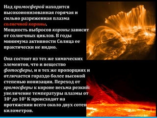 zelobservatory.ru Над  хромосферой  находится высокоионизованная горячая и сильно разреженная плазма  солнечной короны . Мощность выбросов  короны  зависит от солнечных циклов. В годы минимума активности Солнца ее практически не видно. Она состоит из тех же химических элементов, что и вещество  фотосферы , и в тех же пропорциях и отличается гораздо более высокой степенью ионизации. Переход от  хромосферы  к короне весьма резкий: увеличение температуры плазмы от 10 4  до 10 5  К происходит на протяжении всего около двух сотен километров.  