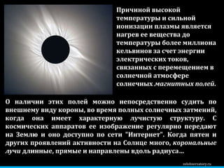 zelobservatory.ru О наличии этих полей можно непосредственно судить по внешнему виду короны, во время полных солнечных затмений, когда она имеет характерную лучистую структуру. С космических аппаратов ее изображение регулярно передают на Землю и оно доступно по сети "Интернет". Когда пятен и других проявлений активности на Солнце много,  корональные лучи  длинные, прямые и направлены вдоль радиуса… Причиной высокой температуры и сильной ионизации плазмы является нагрев ее вещества до температуры более миллиона кельвинов за счет энергии электрических токов, связанных с перемещением в солнечной атмосфере солнечных  магнитных полей .  