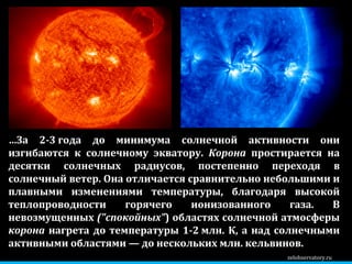 zelobservatory.ru … За 2-3 года до минимума солнечной активности они изгибаются к солнечному экватору.  Корона  простирается на десятки солнечных радиусов, постепенно переходя в солнечный ветер. Она отличается сравнительно небольшими и плавными изменениями температуры, благодаря высокой теплопроводности горячего ионизованного газа. В невозмущенных  ("спокойных" ) областях солнечной атмосферы  корона  нагрета до температуры 1-2 млн. К, а над солнечными активными областями — до нескольких млн. кельвинов. 