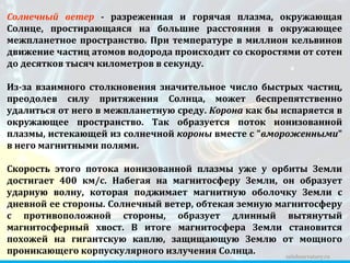 zelobservatory.ru Солнечный ветер  - разреженная и горячая плазма, окружающая Солнце, простирающаяся на большие расстояния в окружающее межпланетное пространство. При температуре в миллион кельвинов движение частиц атомов водорода происходит со скоростями от сотен до десятков тысяч километров в секунду.  Из-за взаимного столкновения значительное число быстрых частиц, преодолев силу притяжения Солнца, может беспрепятственно удалиться от него в межпланетную среду.  Корона  как бы испаряется в окружающее пространство. Так образуется поток ионизованной плазмы, истекающей из солнечной  короны  вместе с " вмороженными " в него магнитными полями.  Скорость этого потока ионизованной плазмы уже у орбиты Земли достигает 400 км/c. Набегая на магнитосферу Земли, он образует ударную волну, которая поджимает магнитную оболочку Земли с дневной ее стороны. Солнечный ветер, обтекая земную магнитосферу с противоположной стороны, образует длинный вытянутый магнитосферный хвост. В итоге магнитосфера Земли становится похожей на гигантскую каплю, защищающую Землю от мощного проникающего корпускулярного излучения Солнца.  