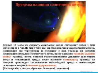 zelobservatory.ru Пределы влияния солнечного ветра Первые 10 млрд км скорость  солнечного ветра  составляет около 1 млн километров в час. По мере того, как он сталкивается с  межзвёздной средой , происходит его торможение и смешение с ней. Граница на которой происходит замедление солнечного ветра, носит название  границы ударной волны ; граница, вдоль которой уравновешивается давление солнечного ветра и межзвёздной среды, носит название  гелиопаузы ; граница, на которой происходит столкновение межзвёздной среды с набегающим солнечным ветром -  головная ударная волна . ( См. подробно в лекции «Границы Солнечной системы» ) 