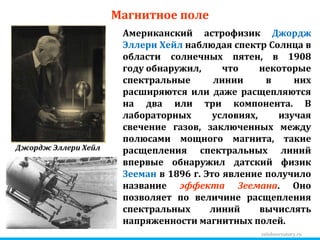zelobservatory.ru Магнитное поле Американский астрофизик  Джордж Эллери Хейл  наблюдая спектр Солнца в области солнечных пятен, в 1908 году обнаружил, что некоторые спектральные линии в них расширяются или даже расщепляются на два или три компонента. В лабораторных условиях, изучая свечение газов, заключенных между полюсами мощного магнита, такие расщепления спектральных линий впервые обнаружил датский физик  Зееман  в 1896 г. Это явление получило название  эффекта Зеемана . Оно позволяет по величине расщепления спектральных линий вычислять напряженности магнитных полей.  Джордж Эллери Хейл 