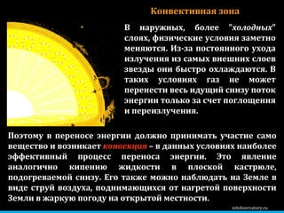 zelobservatory.ru В наружных, более " холодных " слоях, физические условия заметно меняются. Из-за постоянного ухода излучения из самых внешних слоев звезды они быстро охлаждаются. В таких условиях газ не может перенести весь идущий снизу поток энергии только за счет поглощения и переизлучения.  Конвективная зона Поэтому в переносе энергии должно принимать участие само вещество и возникает  конвекция  – в данных условиях наиболее эффективный процесс переноса энергии. Это явление аналогично кипению жидкости в плоской кастрюле, подогреваемой снизу. Его также можно наблюдать на Земле в виде струй воздуха, поднимающихся от нагретой поверхности Земли в жаркую погоду на открытой местности.  