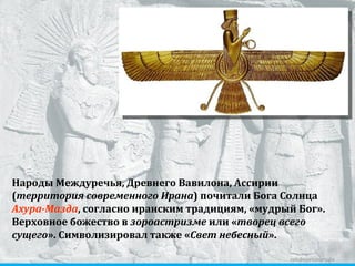zelobservatory.ru Народы Междуречья, Древнего Вавилона, Ассирии ( территория современного Ирана ) почитали Бога Солнца  Ахура-Мазда , согласно иранским традициям, «мудрый Бог».  Верховное божество в  зороастризме  или « творец всего сущего ». Символизировал также « Свет небесный ». 