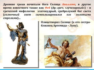zelobservatory.ru Древние греки почитали бога Солнца  Аполлона ,  в другое время известного также как  Феб  ( др.-греч. «лучезарный» ) – в греческой мифологии  златокудрый, сребролукий бог света ( солнечный свет символизировался его золотыми стрелами )... Олицетворял Солнце (а его сестра-близнец Артемида – Луну). 
