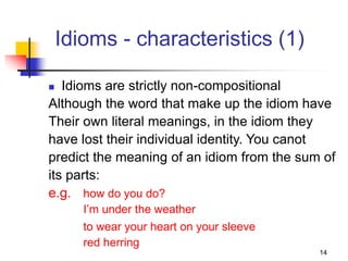 14
Idioms - characteristics (1)
 Idioms are strictly non-compositional
Although the word that make up the idiom have
Their own literal meanings, in the idiom they
have lost their individual identity. You canot
predict the meaning of an idiom from the sum of
its parts:
e.g. how do you do?
I’m under the weather
to wear your heart on your sleeve
red herring
 