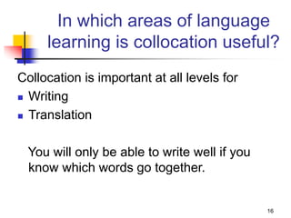 16
In which areas of language
learning is collocation useful?
Collocation is important at all levels for
 Writing
 Translation
You will only be able to write well if you
know which words go together.
 