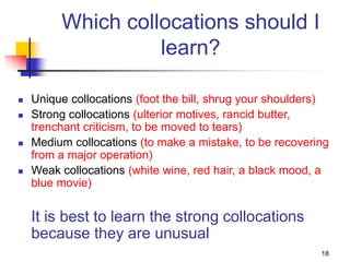 18
Which collocations should I
learn?
 Unique collocations (foot the bill, shrug your shoulders)
 Strong collocations (ulterior motives, rancid butter,
trenchant criticism, to be moved to tears)
 Medium collocations (to make a mistake, to be recovering
from a major operation)
 Weak collocations (white wine, red hair, a black mood, a
blue movie)
It is best to learn the strong collocations
because they are unusual
 