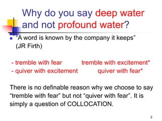 2
Why do you say deep water
and not profound water?
 “A word is known by the company it keeps”
(JR Firth)
- tremble with fear tremble with excitement*
- quiver with excitement quiver with fear*
There is no definable reason why we choose to say
“tremble with fear” but not “quiver with fear”. It is
simply a question of COLLOCATION.
 