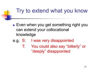21
Try to extend what you know
 Even when you get something right you
can extend your collocational
knowledge
e.g. S: I was very disappointed
T: You could also say “bitterly” or
“deeply” disappointed
 