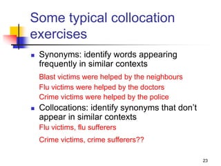 23
Some typical collocation
exercises
 Synonyms: identify words appearing
frequently in similar contexts
Blast victims were helped by the neighbours
Flu victims were helped by the doctors
Crime victims were helped by the police
 Collocations: identify synonyms that don’t
appear in similar contexts
Flu victims, flu sufferers
Crime victims, crime sufferers??
 