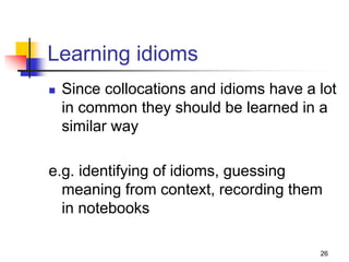 26
Learning idioms
 Since collocations and idioms have a lot
in common they should be learned in a
similar way
e.g. identifying of idioms, guessing
meaning from context, recording them
in notebooks
 