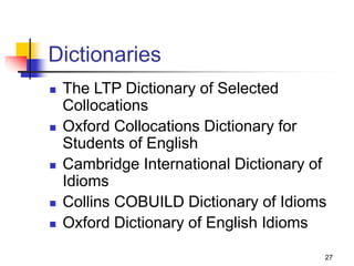 27
Dictionaries
 The LTP Dictionary of Selected
Collocations
 Oxford Collocations Dictionary for
Students of English
 Cambridge International Dictionary of
Idioms
 Collins COBUILD Dictionary of Idioms
 Oxford Dictionary of English Idioms
 