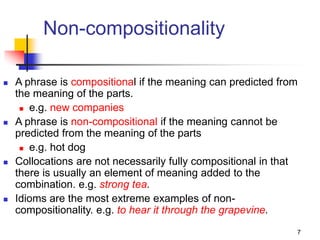 7
Non-compositionality
 A phrase is compositional if the meaning can predicted from
the meaning of the parts.
 e.g. new companies
 A phrase is non-compositional if the meaning cannot be
predicted from the meaning of the parts
 e.g. hot dog
 Collocations are not necessarily fully compositional in that
there is usually an element of meaning added to the
combination. e.g. strong tea.
 Idioms are the most extreme examples of non-
compositionality. e.g. to hear it through the grapevine.
 