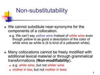 8
Non-substitutability
 We cannot substitute near-synonyms for the
components of a collocation.
e.g. We can’t say yellow wine instead of white wine even
though yellow is as good a description of the color of
white wine as white is (it is kind of a yellowish white).
 Many collocations cannot be freely modified with
additional lexical material or through grammatical
transformations (Non-modifiability).
 e.g. white wine, but not whiter wine
 mother in law, but not mother in laws
 