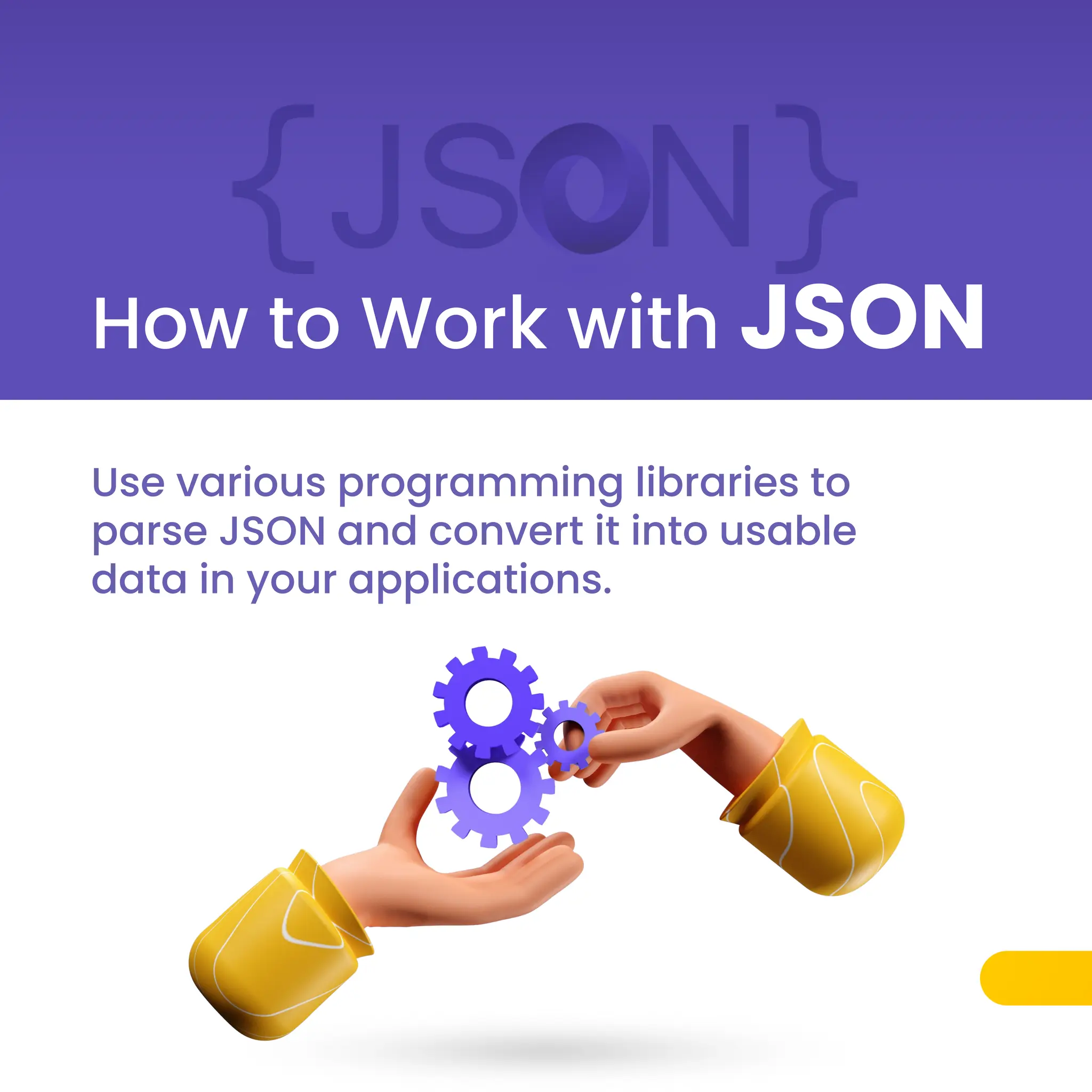 How to Work with JSON
Use various programming libraries to
parse JSON and convert it into usable
data in your applications.