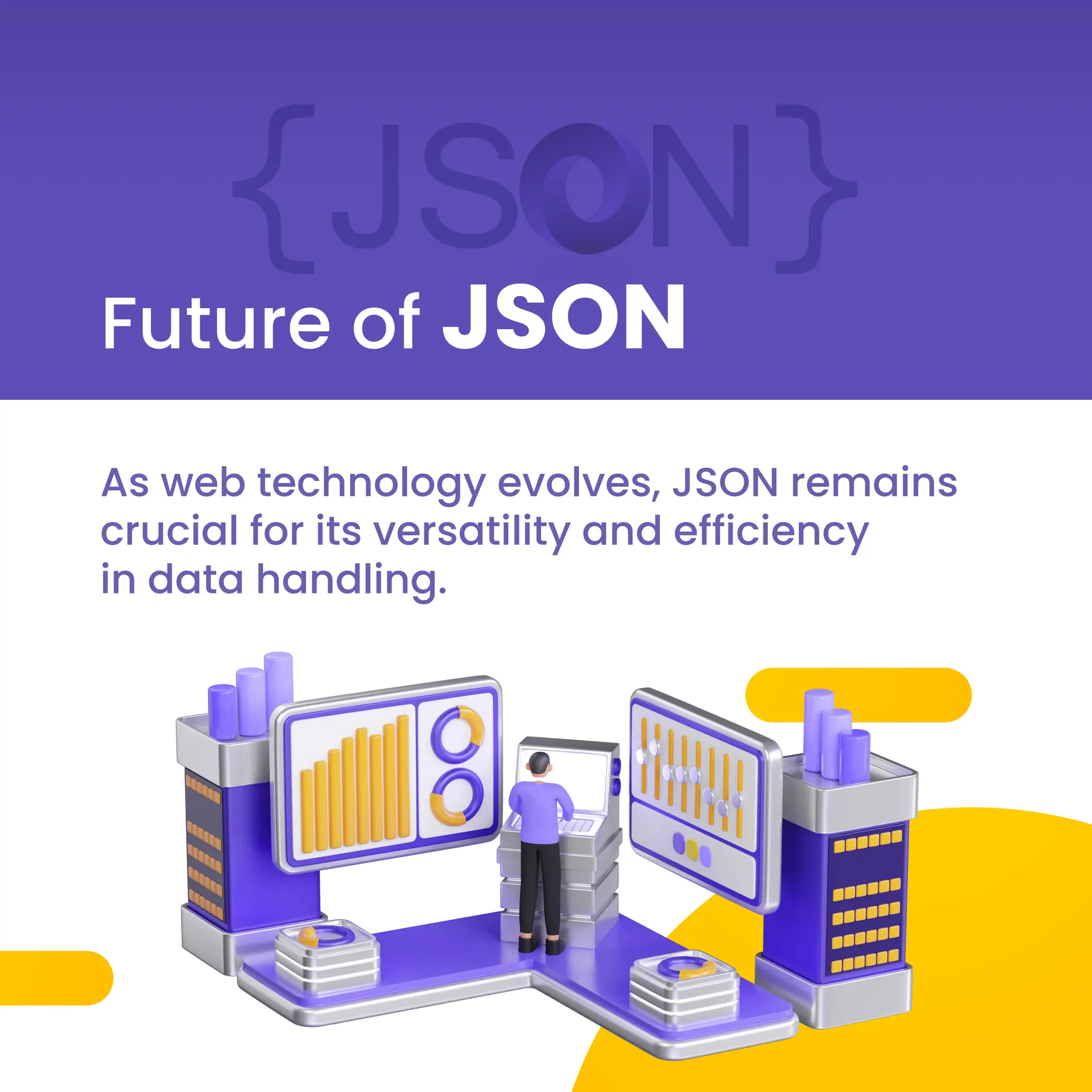 Future of JSON
As web technology evolves, JSON remains
crucial for its versatility and efficiency
in data handling.