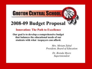 2007-08 Budget Proposal Our goal is to develop a comprehensive budget that balances the educational needs of our students with what  taxpayers can afford Dr. Brenda Myers, Superintendent [email_address] 607-898-5301 Sheri Shurtleff, Business Manager [email_address] www.grotoncs.org 2008-09 Budget Proposal Innovation: The Path to Excellence Our goal is to develop a comprehensive budget that balances the educational needs of our students with what  taxpayers can afford. Mrs. Miriam Zubal President, Board of Education Dr. Brenda Myers Superintendent 