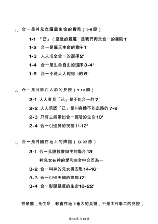 1、   合一是神兒女屬靈生命的實際（1-6 節）

      1-1 「己」（至近的親屬）是我們與父合一的攔阻 1'

      1-2   合一是屬天生命的責任 1'

      1-3   人人成全合一的選擇 2'

      1-4   合一是生命自由的選擇 3-4'

      1-5   合一不是人人夠得上的 6'


2、   合一是神家在人前的見證（7-12 節）

      2-1 人人看見「己」是不能合一的 7'

      2-2 人人承認「己」是叫身體不能走路的 7-8'

      2-3 只有主能帶出合一復活的生命 10'

      2-4 合一引進神的祝福 11-12'


3、   合一是神國在地上的降臨（13-22 節）

      3-1 合一見證教會與主的聯合 13'

            神兒女在神的愛和生命中合而為一

      3-2 合一叫神的兒女得安慰 14-16'

      3-3 合一引進天國的降臨 17'

      3-4 合一彰顯基督的生命 18-22'



     神是靈，是生命，教會在地上最大的見證，不是工作事工的見證，


                   第 13 頁/共 14 張
 
