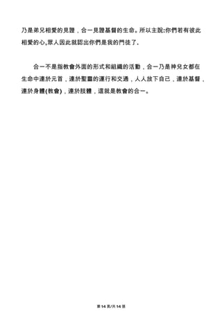 乃是弟兄相愛的見證，合一見證基督的生命。所以主說:你們若有彼此

相愛的心,眾人因此就認出你們是我的門徒了.



  合一不是指教會外面的形式和組織的活動，合一乃是神兒女都在

生命中連於元首，連於聖靈的運行和交通，人人放下自己，連於基督，

連於身體(教會)，連於肢體，這就是教會的合一。




             第 14 頁/共 14 張
 