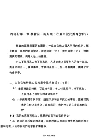 路得記第一章 教會合一的起頭：在愛中彼此委身(同行)


       教會的道路是屬天的道路，神兒女在地上個人所得的愈多，離

    身體合一事奉的路就愈遠。理財就理不完了，求名就求不完了，神總

    要興起環境，剝奪人地上的豐富。

       叫人不能再靠人也不能靠己，人才能走上需要別人的合一道路。

    委身才有合一，團隊事奉，首要的是合一，合一才有團隊，團隊才有

    教會事奉。



    一、生命在破碎死亡的光景中追求存活（1-5 節）
      1-1 士師秉政的時候，百姓沒有王，各人任意而行，神不秉政，

         人就改不了這世代的遭遇飢荒 1'

     1-2 人必須離開本族本家，脫離天然和世界死亡的事物，靈裡認識

         我們在世上是客旅，是寄居的，我們今日站在寄居的地位

         2'

    1-3 我們的責任和能力，是顧好自己和自己的家 3'

     1-4 寄居之地所學到的功課，就是脫離天然和肉體生命和能力的有

有限和短暫.人生不在我們的掌握和籌算中.


                  第 4 頁/共 14 張
 