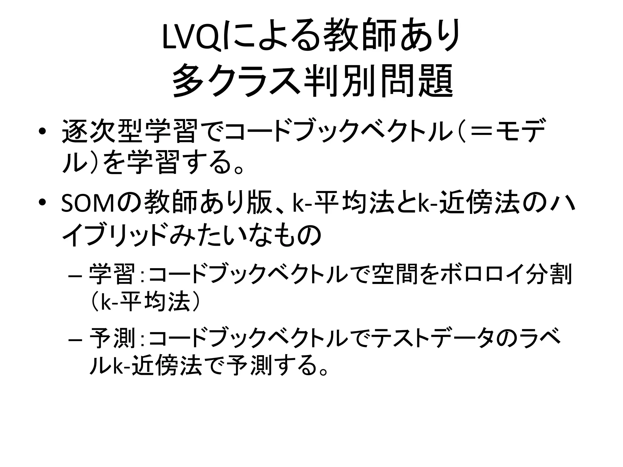 LVQによる教師あり
      多クラス判別問題
• 逐次型学習でコードブックベクトル（＝モデ
  ル）を学習する。
• SOMの教師あり版、k-平均法とk-近傍法のハ
  イブリッドみたいなもの
 – 学習：コードブックベクトルで空間をボロロイ分割
   （k-平均法）
 – 予測：コードブックベクトルでテストデータのラベ
   ルk-近傍法で予測する。
 