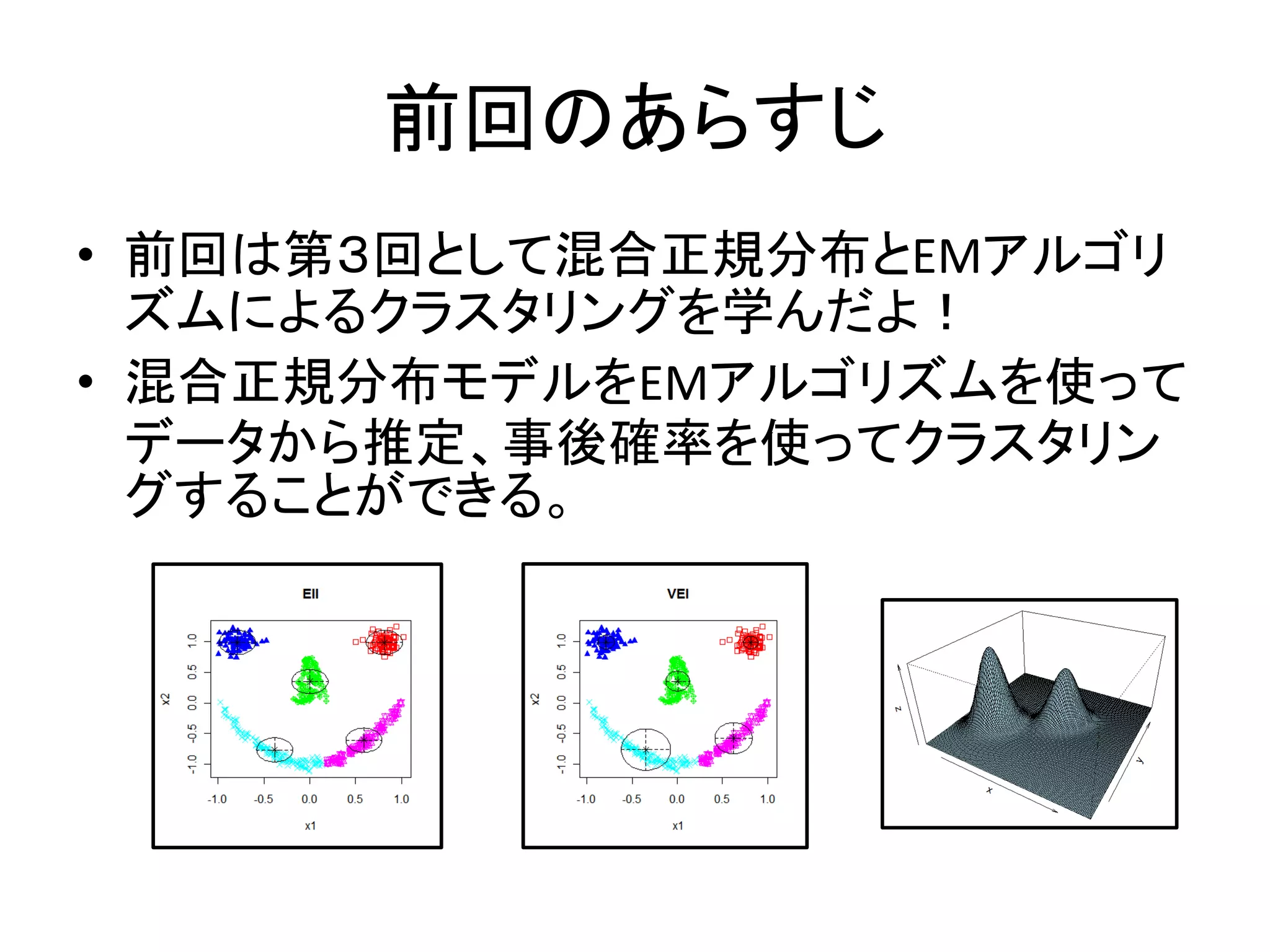前回のあらすじ
• 前回は第３回として混合正規分布とEMアルゴリ
  ズムによるクラスタリングを学んだよ！
• 混合正規分布モデルをEMアルゴリズムを使って
  データから推定、事後確率を使ってクラスタリン
  グすることができる。
 