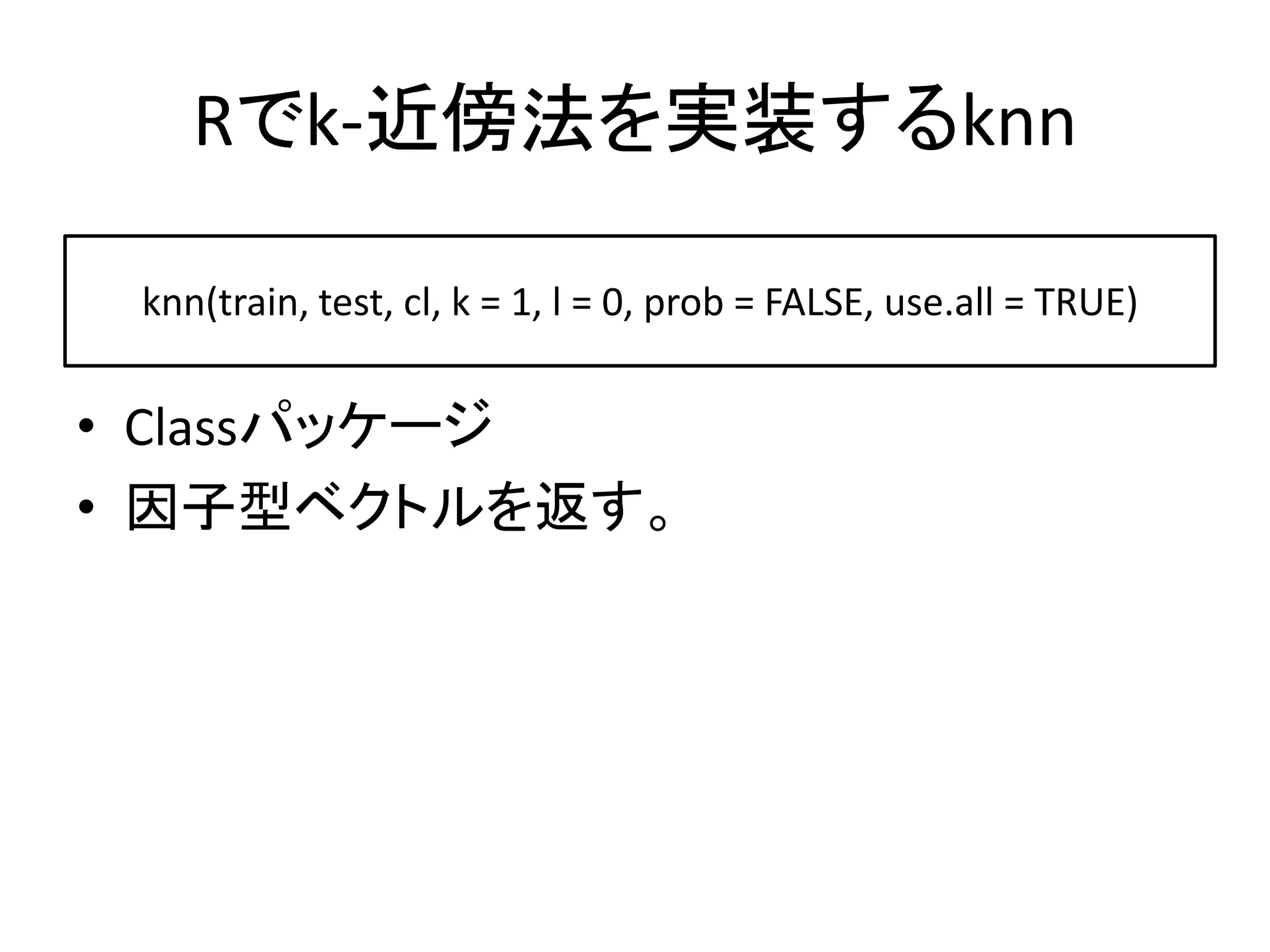 Rでk-近傍法を実装するknn

 knn(train, test, cl, k = 1, l = 0, prob = FALSE, use.all = TRUE)


• Classパッケージ
• 因子型ベクトルを返す。
 
