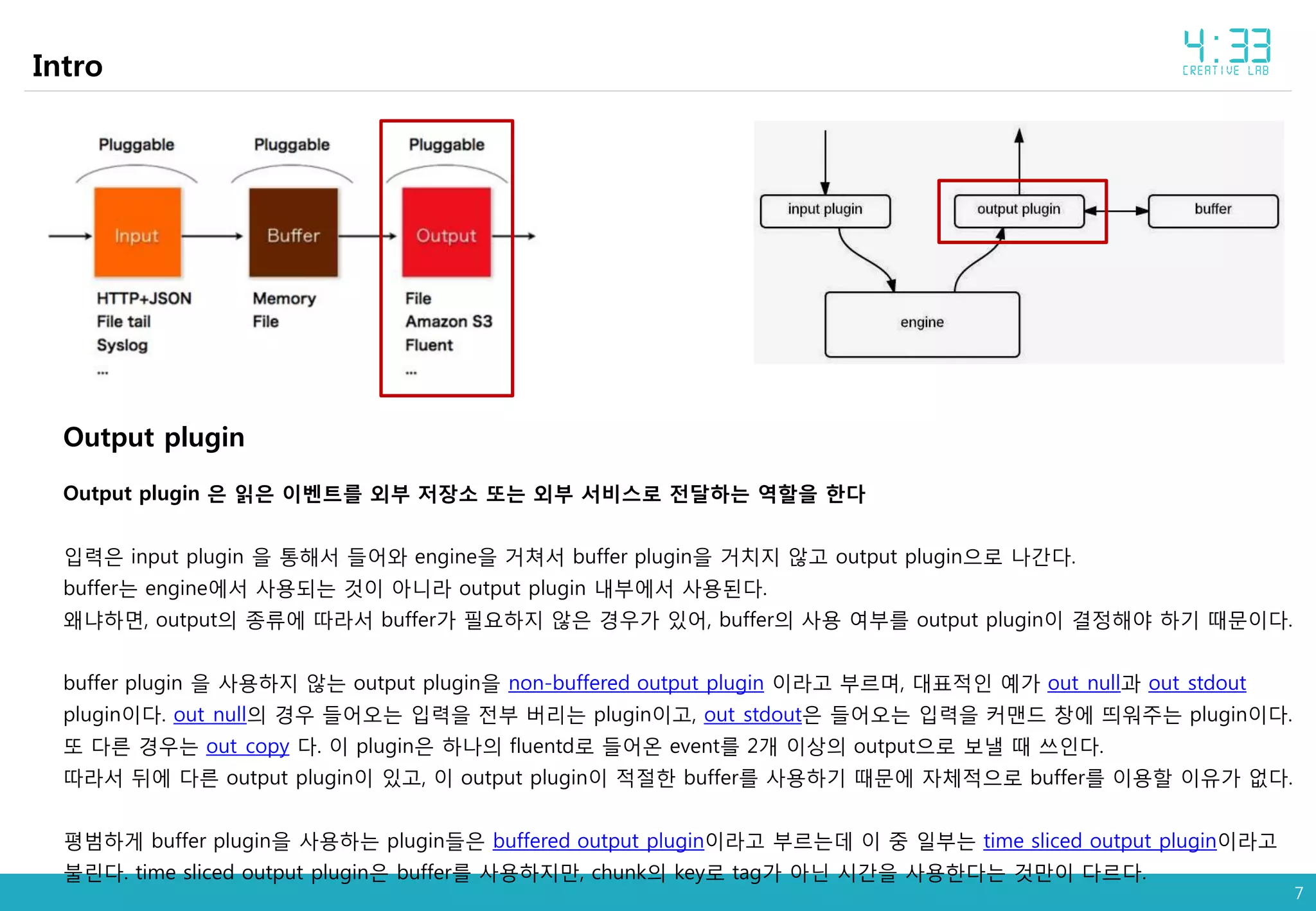 7
Intro
Output plugin
Output plugin 은 읽은 이벤트를 외부 저장소 또는 외부 서비스로 전달하는 역할을 한다
입력은 input plugin 을 통해서 들어와 engine을 거쳐서 buffer plugin을 거치지 않고 output plugin으로 나간다.
buffer는 engine에서 사용되는 것이 아니라 output plugin 내부에서 사용된다.
왜냐하면, output의 종류에 따라서 buffer가 필요하지 않은 경우가 있어, buffer의 사용 여부를 output plugin이 결정해야 하기 때문이다.
buffer plugin 을 사용하지 않는 output plugin을 non-buffered output plugin 이라고 부르며, 대표적인 예가 out_null과 out_stdout
plugin이다. out_null의 경우 들어오는 입력을 전부 버리는 plugin이고, out_stdout은 들어오는 입력을 커맨드 창에 띄워주는 plugin이다.
또 다른 경우는 out_copy 다. 이 plugin은 하나의 fluentd로 들어온 event를 2개 이상의 output으로 보낼 때 쓰인다.
따라서 뒤에 다른 output plugin이 있고, 이 output plugin이 적절한 buffer를 사용하기 때문에 자체적으로 buffer를 이용할 이유가 없다.
평범하게 buffer plugin을 사용하는 plugin들은 buffered output plugin이라고 부르는데 이 중 일부는 time sliced output plugin이라고
불린다. time sliced output plugin은 buffer를 사용하지만, chunk의 key로 tag가 아닌 시간을 사용한다는 것만이 다르다.
 