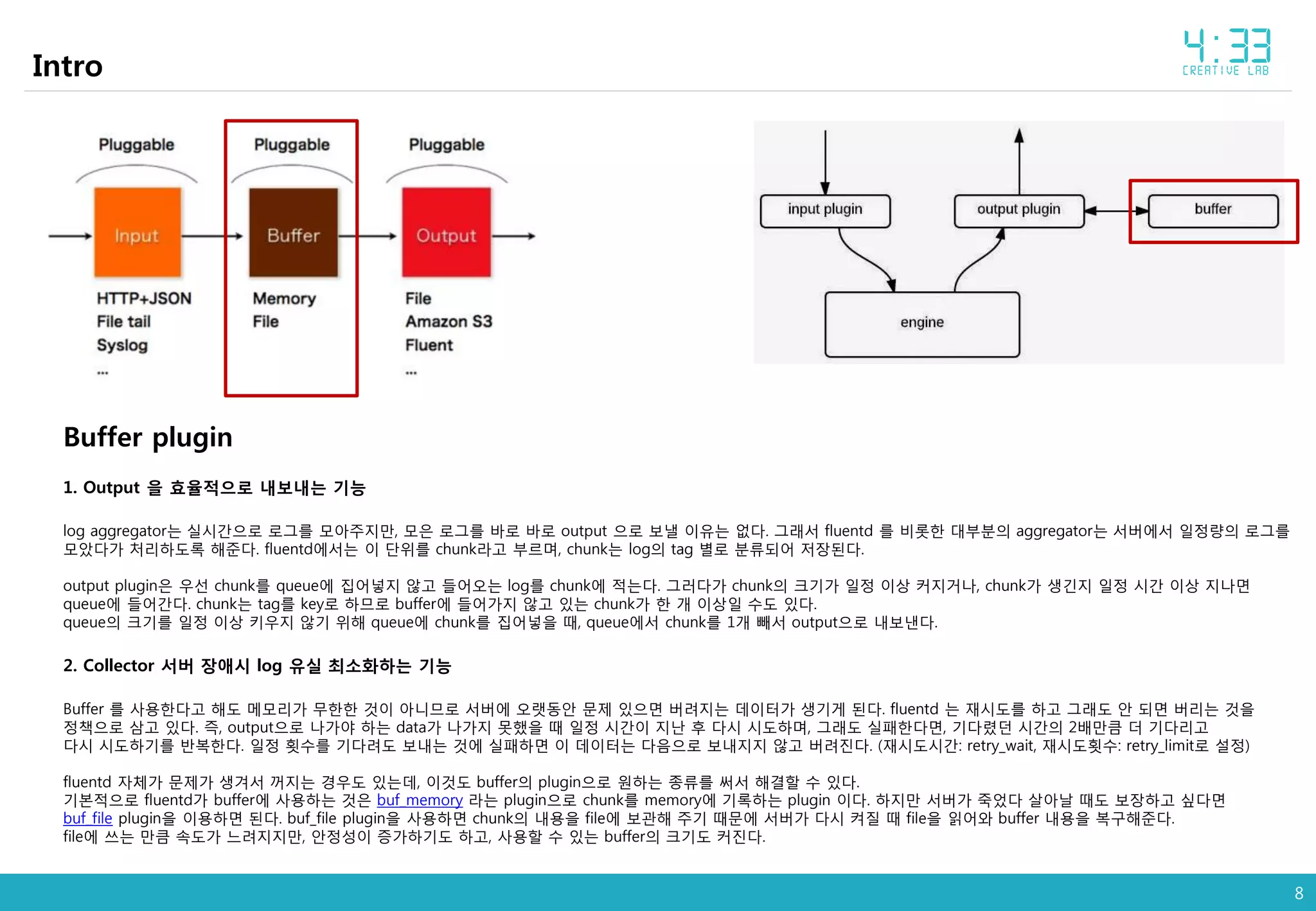 8
Intro
Buffer plugin
1. Output 을 효율적으로 내보내는 기능
log aggregator는 실시간으로 로그를 모아주지만, 모은 로그를 바로 바로 output 으로 보낼 이유는 없다. 그래서 fluentd 를 비롯한 대부분의 aggregator는 서버에서 일정량의 로그를
모았다가 처리하도록 해준다. fluentd에서는 이 단위를 chunk라고 부르며, chunk는 log의 tag 별로 분류되어 저장된다.
output plugin은 우선 chunk를 queue에 집어넣지 않고 들어오는 log를 chunk에 적는다. 그러다가 chunk의 크기가 일정 이상 커지거나, chunk가 생긴지 일정 시간 이상 지나면
queue에 들어간다. chunk는 tag를 key로 하므로 buffer에 들어가지 않고 있는 chunk가 한 개 이상일 수도 있다.
queue의 크기를 일정 이상 키우지 않기 위해 queue에 chunk를 집어넣을 때, queue에서 chunk를 1개 빼서 output으로 내보낸다.
2. Collector 서버 장애시 log 유실 최소화하는 기능
Buffer 를 사용한다고 해도 메모리가 무한한 것이 아니므로 서버에 오랫동안 문제 있으면 버려지는 데이터가 생기게 된다. fluentd 는 재시도를 하고 그래도 안 되면 버리는 것을
정책으로 삼고 있다. 즉, output으로 나가야 하는 data가 나가지 못했을 때 일정 시간이 지난 후 다시 시도하며, 그래도 실패한다면, 기다렸던 시간의 2배만큼 더 기다리고
다시 시도하기를 반복한다. 일정 횟수를 기다려도 보내는 것에 실패하면 이 데이터는 다음으로 보내지지 않고 버려진다. (재시도시간: retry_wait, 재시도횟수: retry_limit로 설정)
fluentd 자체가 문제가 생겨서 꺼지는 경우도 있는데, 이것도 buffer의 plugin으로 원하는 종류를 써서 해결할 수 있다.
기본적으로 fluentd가 buffer에 사용하는 것은 buf_memory 라는 plugin으로 chunk를 memory에 기록하는 plugin 이다. 하지만 서버가 죽었다 살아날 때도 보장하고 싶다면
buf_file plugin을 이용하면 된다. buf_file plugin을 사용하면 chunk의 내용을 file에 보관해 주기 때문에 서버가 다시 켜질 때 file을 읽어와 buffer 내용을 복구해준다.
file에 쓰는 만큼 속도가 느려지지만, 안정성이 증가하기도 하고, 사용할 수 있는 buffer의 크기도 커진다.
 