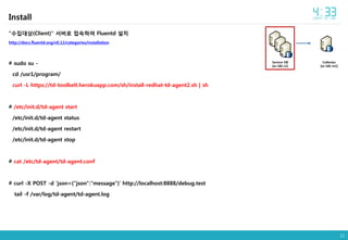 11
Install
"수집대상(Client)" 서버로 접속하여 Fluentd 설치
http://docs.fluentd.org/v0.12/categories/installation
# sudo su -
cd /usr1/program/
curl -L https://td-toolbelt.herokuapp.com/sh/install-redhat-td-agent2.sh | sh
# /etc/init.d/td-agent start
/etc/init.d/td-agent status
/etc/init.d/td-agent restart
/etc/init.d/td-agent stop
# cat /etc/td-agent/td-agent.conf
# curl -X POST -d 'json={"json":"message"}' http://localhost:8888/debug.test
tail -f /var/log/td-agent/td-agent.log
Collector
[ec-ldb-m2]
Service DB
[ec-ldb-s2]
 