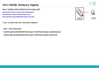13
Step.1 수집대상 서버로 접속하여 Fluentd plugin 설치
https://github.com/yuku-t/fluent-plugin-mysqlslowquery
https://github.com/tagomoris/fluent-plugin-mysql
https://github.com/toyama0919/fluent-plugin-mysql-bulk
# yum -y install ruby-rdoc ruby-devel rubygems
find / -name fluent-gem
/opt/td-agent/embedded/bin/fluent-gem install fluent-plugin-mysqlslowquery
/opt/td-agent/embedded/bin/fluent-gem install fluent-plugin-mysql-bulk
Collector
[ec-ldb-m2]
Service DB
[ec-ldb-s2]
Test.1 MySQL slowquery logging
 