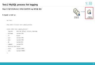 20
Collector
[ec-ldb-m2]
Service DB
[ec-ldb-s2]
Test.2 MySQL process list logging
Step.2 수집기(Collector) 서버로 접속하여 Log 테이블 생성
$ mysql -u root -p
use test;
drop table if exists test.t_mysql_process;
create table test.t_mysql_process (
log_date datetime default current_timestamp
, hostname varchar(100)
, id bigint
, user varchar(100)
, host varchar(100)
, db varchar(64)
, command varchar(50)
, duration_time bigint
, state varchar(4000)
, info varchar(10000)
);
 