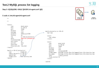 21
Collector
[ec-ldb-m2]
Service DB
[ec-ldb-s2]
Test.2 MySQL process list logging
Step.3 수집대상(DB) 서버로 접속하여 td-agent.conf 설정
$ sudo vi /etc/td-agent/td-agent.conf
…
…
<source>
type mysql_query
host ec-ldb-s2
port 19336
database test
username root
password 433dlxjsjf12!@!
interval 1m
tag ec-ldb-s2.processlist
query show full processlist;
record_hostname yes
nest_result no
nest_key data
#row_count yes
#row_count_key row_count
</source>
<match ec-ldb-s2.processlist>
type rename_key
remove_tag_prefix ec-ldb-s2.
append_tag ec-ldb-s2
rename_rule1 Time duration_time
</match>
<match processlist.ec-ldb-s2>
type copy
<store>
type stdout
</store>
<store>
type mysql_bulk
host ec-ldb-m2
port 19336
database test
username root
password testpasswd12#$
column_names hostname,Id,User,Host,db,Command,State,Info,duration_time
key_names hostname,Id,User,Host,db,Command,State,Info,duration_time
table t_mysql_process
flush_interval 5s
</store>
</match>
 