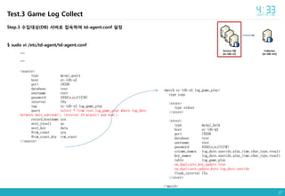 27
Collector
[ec-ldb-m2]
Service DB
[ec-ldb-s2]
Step.3 수집대상(DB) 서버로 접속하여 td-agent.conf 설정
$ sudo vi /etc/td-agent/td-agent.conf
…
…
<source>
type mysql_query
host ec-ldb-s2
port 19336
database test
username root
password 433dlxjsjf12!@!
interval 10s
tag ec-ldb-s2.log_game_play
query select * from test.log_game_play where log_date
between date_sub(now(), interval 10 minute) and now();
record_hostname yes
nest_result no
nest_key data
#row_count yes
#row_count_key row_count
</source>
<match ec-ldb-s2.log_game_play>
type copy
<store>
type stdout
</store>
<store>
type mysql_bulk
host ec-ldb-m2
port 19336
database test
username root
password 433dlxjsjf12!@!
column_names log_date,useridx,play_time,char_type,result
key_names log_date,useridx,play_time,char_type,result
table log_game_play
on_duplicate_key_update true
on_duplicate_update_keys log_date,useridx
flush_interval 15s
</store>
</match>
Test.3 Game Log Collect
 