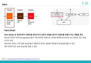 6
Intro
Input plugin
Input plugin 은 외부로부터 이벤트를 받아오거나 외부의 파일을 읽어서 이벤트를 만들어 주는 역할을 한다.
fluentd 이외의 다른 log aggregator들이 가장 취약한 부분으로, 반대로 말하면 fluentd의 최고 장점이 되는 부분
이기도 하다.
fluentd의 경우는 이미 많은 plugin들이 만들어져 있어서 필요한 대부분의 plugin을 찾을 수 있고,
찾지 못하더라도 쉽게 plugin을 만들 수 있다.
Reference : http://blog.seulgi.kim/2014/04/fluentd-pluggable-log-collector.html
 