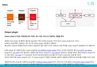 7
Intro
Output plugin
Output plugin 은 읽은 이벤트를 외부 저장소 또는 외부 서비스로 전달하는 역할을 한다
입력은 input plugin 을 통해서 들어와 engine을 거쳐서 buffer plugin을 거치지 않고 output plugin으로 나간다.
buffer는 engine에서 사용되는 것이 아니라 output plugin 내부에서 사용된다.
왜냐하면, output의 종류에 따라서 buffer가 필요하지 않은 경우가 있어, buffer의 사용 여부를 output plugin이 결정해야 하기 때문이다.
buffer plugin 을 사용하지 않는 output plugin을 non-buffered output plugin 이라고 부르며, 대표적인 예가 out_null과 out_stdout
plugin이다. out_null의 경우 들어오는 입력을 전부 버리는 plugin이고, out_stdout은 들어오는 입력을 커맨드 창에 띄워주는 plugin이다.
또 다른 경우는 out_copy 다. 이 plugin은 하나의 fluentd로 들어온 event를 2개 이상의 output으로 보낼 때 쓰인다.
따라서 뒤에 다른 output plugin이 있고, 이 output plugin이 적절한 buffer를 사용하기 때문에 자체적으로 buffer를 이용할 이유가 없다.
평범하게 buffer plugin을 사용하는 plugin들은 buffered output plugin이라고 부르는데 이 중 일부는 time sliced output plugin이라고
불린다. time sliced output plugin은 buffer를 사용하지만, chunk의 key로 tag가 아닌 시간을 사용한다는 것만이 다르다.
 