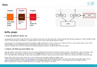 8
Intro
Buffer plugin
1. Output 을 효율적으로 내보내는 기능
log aggregator는 실시간으로 로그를 모아주지만, 모은 로그를 바로 바로 output 으로 보낼 이유는 없다. 그래서 fluentd 를 비롯한 대부분의 aggregator는 서버에서 일정량의 로그를
모았다가 처리하도록 해준다. fluentd에서는 이 단위를 chunk라고 부르며, chunk는 log의 tag 별로 분류되어 저장된다.
output plugin은 우선 chunk를 queue에 집어넣지 않고 들어오는 log를 chunk에 적는다. 그러다가 chunk의 크기가 일정 이상 커지거나, chunk가 생긴지 일정 시간 이상 지나면
queue에 들어간다. chunk는 tag를 key로 하므로 buffer에 들어가지 않고 있는 chunk가 한 개 이상일 수도 있다.
queue의 크기를 일정 이상 키우지 않기 위해 queue에 chunk를 집어넣을 때, queue에서 chunk를 1개 빼서 output으로 내보낸다.
2. Collector 서버 장애시 log 유실 최소화하는 기능
Buffer 를 사용한다고 해도 메모리가 무한한 것이 아니므로 서버에 오랫동안 문제 있으면 버려지는 데이터가 생기게 된다. fluentd 는 재시도를 하고 그래도 안 되면 버리는 것을
정책으로 삼고 있다. 즉, output으로 나가야 하는 data가 나가지 못했을 때 일정 시간이 지난 후 다시 시도하며, 그래도 실패한다면, 기다렸던 시간의 2배만큼 더 기다리고
다시 시도하기를 반복한다. 일정 횟수를 기다려도 보내는 것에 실패하면 이 데이터는 다음으로 보내지지 않고 버려진다. (재시도시간: retry_wait, 재시도횟수: retry_limit로 설정)
fluentd 자체가 문제가 생겨서 꺼지는 경우도 있는데, 이것도 buffer의 plugin으로 원하는 종류를 써서 해결할 수 있다.
기본적으로 fluentd가 buffer에 사용하는 것은 buf_memory 라는 plugin으로 chunk를 memory에 기록하는 plugin 이다. 하지만 서버가 죽었다 살아날 때도 보장하고 싶다면
buf_file plugin을 이용하면 된다. buf_file plugin을 사용하면 chunk의 내용을 file에 보관해 주기 때문에 서버가 다시 켜질 때 file을 읽어와 buffer 내용을 복구해준다.
file에 쓰는 만큼 속도가 느려지지만, 안정성이 증가하기도 하고, 사용할 수 있는 buffer의 크기도 커진다.
 
