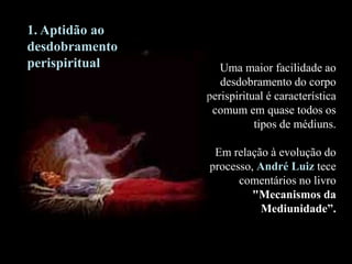 Uma maior facilidade ao
desdobramento do corpo
perispiritual é característica
comum em quase todos os
tipos de médiuns.
Em relação à evolução do
processo, André Luiz tece
comentários no livro
"Mecanismos da
Mediunidade”.
1. Aptidão ao
desdobramento
perispiritual
 