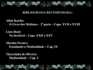 BIBLIOGRAFIA RECOMENDADA:
Allan Kardec
O Livro dos Médiuns - 2ª parte – Caps. XVII e XVIII
Léon Denis
No Invisível – Caps. XXII e XXV
Martins Peralva
Estudando a Mediunidade – Cap. IX
Therezinha de Oliveira
Mediunidade – Cap. 3
 
